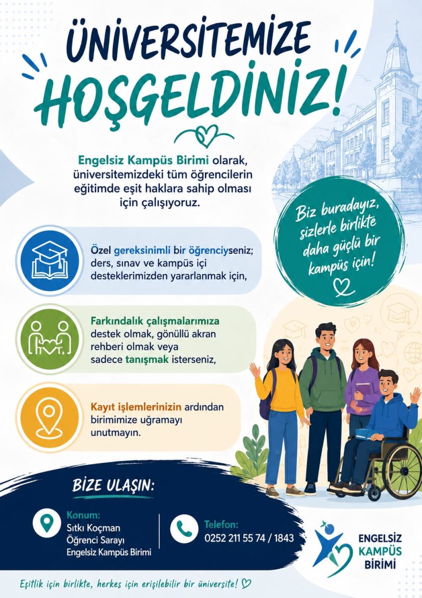 Üniversitemize Hoşgeldiniz... Sevgili Öğrencilerimiz,Engelsiz Kampüs Birimi olarak, üniversitemizdeki tüm öğrencilerin eğitimde eşit haklara sahip olması için çalışıyoruz. Özel gereksinimli bir öğrenciyseniz; ders, sınav ve kampüs içi desteklerimizden yararlanmak için, Farkındalık çalışmalarımıza destek olmak, gönüllü akran rehberi olmak veya sadece tanışmak isterseniz, Kayıt işlemlerinizin ardından birimimize uğramayı unutmayın.  BİZE ULAŞIN: Konum: Sıtkı Koçman Öğrenci Sarayı Engelsiz Kampüs Birimi Telefon: 02522115574/1843